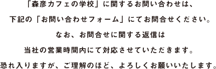 「森彦カフェの学校」に関するお問い合わせは、下記お問い合わせフォームからご連絡ください。なお、お問合せに関する返信は当社の営業時間内にて対応させていただきます。恐れ入りますが、ご理解のほど、よろしくおねがいいたします。