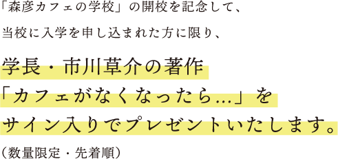 「森彦カフェの学校」の開校を記念して、当校に入学を申し込まれた方に限り、学長・市川草介の著作「カフェがなくなったら...」をサイン入りでプレゼントいたします。(数量限定・先着順)