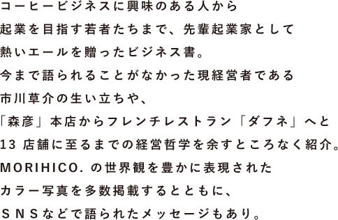 コーヒービジネスに興味のある人から起業を目指す若者たちまで、先輩起業家として熱いエールを贈ったビジネス書。今まで語られることがなかった現経営者である市川草介の生い立ちや、「森彦」本店からフレンチレストラン「ダフネ」へと13店舗に至るまでの経営哲学を余すところなく紹介。MORIHICO.の世界観を豊かに表現されたカラー写真を多数掲載するとともに、SNSなどで語られたメッセージもあり。