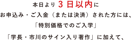 本日より3日以内にお申込み・ご入金(または決済)された方には、「特別価格でのご入学」「学長・市川のサイン入り著作」に加えて、