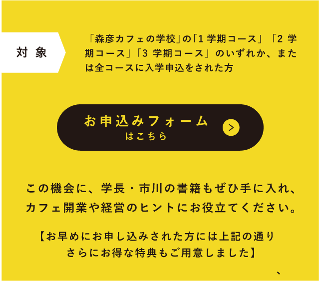 対象 「森彦カフェの学校」の「1学期コース」「2学期コース」「3学期コース」のいずれか、または全コースに入学申込をされた方 お申込みフォームはこちら この機会に、学長・市川の書籍もぜひ手に入れ、カフェ開業や経営のヒントにお役立てください。【お早めにお申し込みされた方には上記の通り、さらにお得な特典もご用意しました】