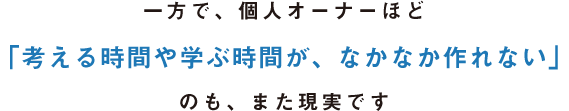 一方で、個人オーナーほど「考える時間や学ぶ時間が、なかなか作れない」のも、また現実です