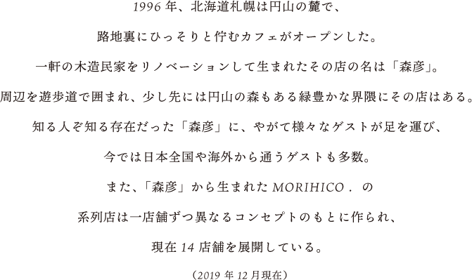 1996年、北海道札幌は円山の麓で、路地裏にひっそりと佇むカフェがオープンした。一軒の木造民家をリノベーションして生まれたその店の名は「森彦」。周辺を遊歩道で囲まれ、少し先には円山の森もある緑豊かな界隈にその店はある。知る人ぞ知る存在だった「森彦」に、やがて様々なゲストが足を運び、今では日本全国や海外から通うゲストも多数。また、「森彦」から生まれたMORIHICO.の系列店は一店舗ずつ異なるコンセプトのもとに作られ、現在14店舗を展開している。(2019年12月現在)