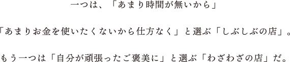 一つは、「あまり時間が無いから」「あまりお金を使いたくないから仕方なく」と選ぶ「しぶしぶの店」。もう一つは「自分が頑張ったご褒美に」と選ぶ「わざわざの店」だ。