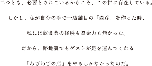 二つとも、必要とされているからこそ、この世に存在している。しかし、私が自分の手で一店舗目の「森彦」を作った時、私には飲食業の経験も資金力も無かった。 だから、路地裏でもゲストが足を運んでくれる「わざわざの店」をやるしかなかったのだ。