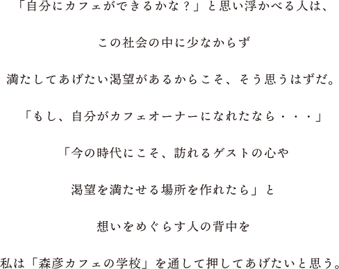 「自分にカフェができるかな?」と思い浮かべる人は、この社会の中に少なからず満たしてあげたい渇望があるからこそ、そう思うはずだ。「もし、自分がカフェオーナーになれたなら・・・」「今の時代にこそ、訪れるゲストの心や渇望を満たせる場所を作れたら」と想いをめぐらす人の背中を私は「森彦カフェの学校」を通して 押してあげたいと思う。