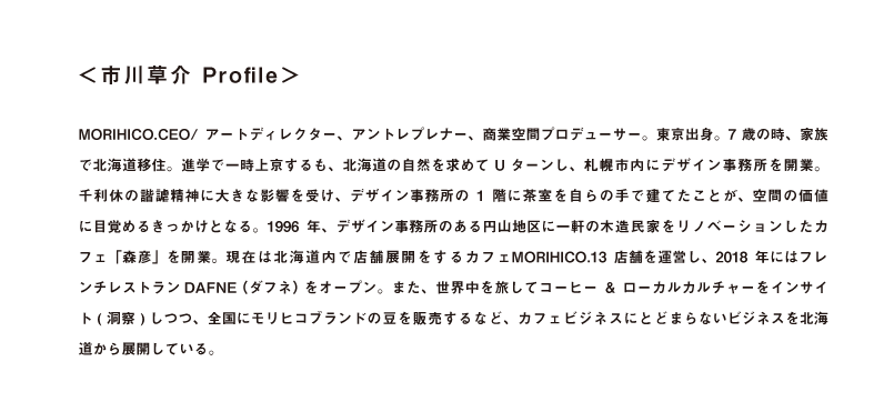 「<市川草介 Profile> MORIHICO.CEO/ アートディレクター、アントレ プレナー、商業空間プロデューサー。東京出身。7歳の時、家族で北海道移住。進学で一時上京するも、北海道の自然を求めてUターンし、札幌市内にデザイン事務所を開業。千利休の諧謔精神に大きな影響を受け、デザイン事務所の1階に茶室を自らの手で建てたことが、空間の価値に目覚めるきっかけとなる。1996年、デザイン事務所のある円山地区に一軒の木造民家をリノベーションしたカフェ「森彦」を開業。現在は北海道内で店舗展開をするカフェMORIHICO.13店舗を運営し、2018 年にはフレンチレストランDAFNE(ダフネ)をオープン。また、世界中を旅してコーヒー&ローカルカルチャーをインサイト(洞察)しつつ、全国にモリヒコブランドの豆を販売するなど、カフェビジネスにとどまらないビジネスを北海道から展開している。