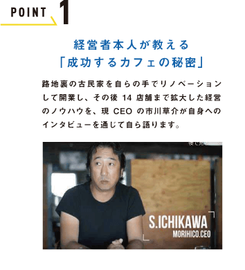 POINT 1 経営者本人が教える「成功するカフェの秘密」路地裏の古民家を自ら手作りでリノベーション して開業し、その後14店舗まで拡大した経営のノウハウを、現CEOの市川草介が自身へのインタビューを通じて自ら語ります。