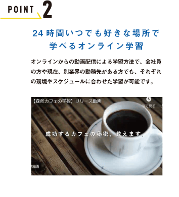 POINT 2 24時間いつでも好きな場所で学べるオンライン学習　オンラインからの動画配信による学習方法で、会社員の方や現在、別業界の勤務先がある方でも、それぞれの環境やスケジュールに合わせた学習が可能です。