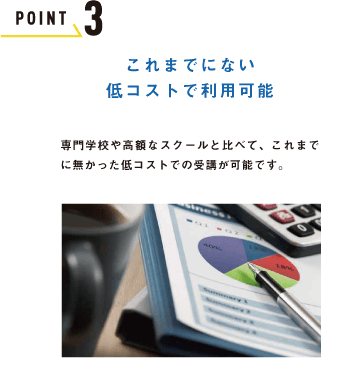 POINT 3 これまでにない 低コストで利用可能専門学校や高額なスクールと比べて、これまでに無かった低コストでの受講が可能です。