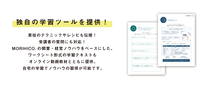 独自の学習ツールを提供!実技のテクニックやレシピも伝授!受講者の質問にも対応!MORIHICO.の開業・経営ノウハウをベースにした、ワークシート形式の学習テキストもオンライン動画教材とともに提供。自宅の学習でノウハウの習得が可能です。