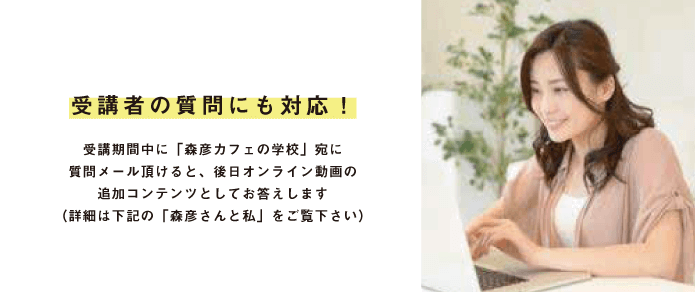 受講者の質問にも対応!受講期間中に「森彦カフェの学校」宛に質問メール頂けると、後日オンライン動画の追加コンテンツとしてお答えします(詳細は下記の「森彦さんと私」をご覧下さい)