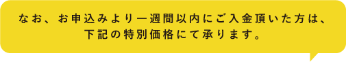 なお、お申込みより一週間以内にご入金頂いた方は、下記の特別価格にて承ります。