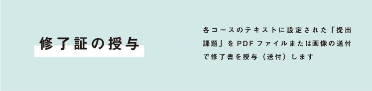 修了証の授与 各コースのテキストに設定された「提出課題」をPDFファイルまたは画像の送付で修了書を授与(送付)します