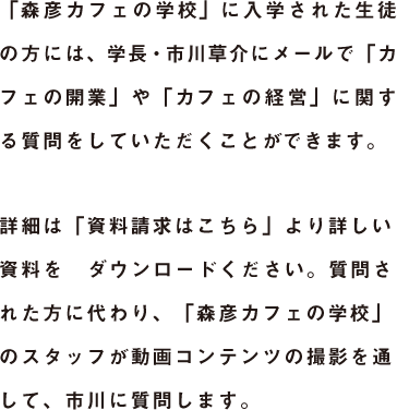 「森彦カフェの学校」に入学された生徒の方には、学長・市川草介にメールで「カフェの開業」や「カフェの経営」に関する質問をしていただくことができます。詳細は「資料請求はこちら」より詳しい資料をダウンロードください。質問された方に代わり、「森彦カフェの学校」のスタッフが動画コンテンツの撮影を通して、市川に質問します。