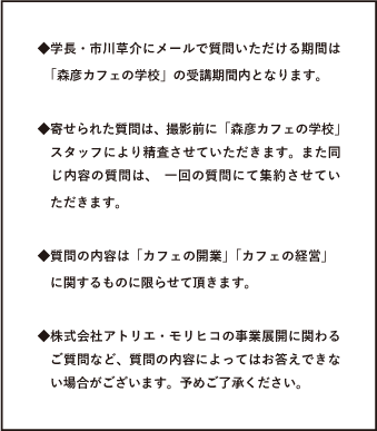 ◆学長・市川草介にメールで質問いただける期間は「森彦カフェの学校」の受講期間内となります。◆寄せられた質問は、撮影前に「森彦カフェの学校」スタッフにより精査させていただきます。また同じ内容の質問は、一回の質問にて集約させていただきます。◆質問の内容は「カフェの開業」「カフェの経営」に関するものに限らせて頂きます。◆株式会社アトリエ・モリヒコの事業展開に関わるご質問など、質問の内容によってはお答えできない場合がございます。予めご了承ください。
		