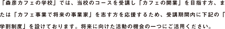 「森彦カフェの学校」では、当校のコースを受講し「カフェの開業」を目指す方、または「カフェ事業で将来の事業家」を志す方を応援するため、受講期間内に下記の「学割制度」を設けております。将来に向けた活動の機会の一つにご活用ください。
