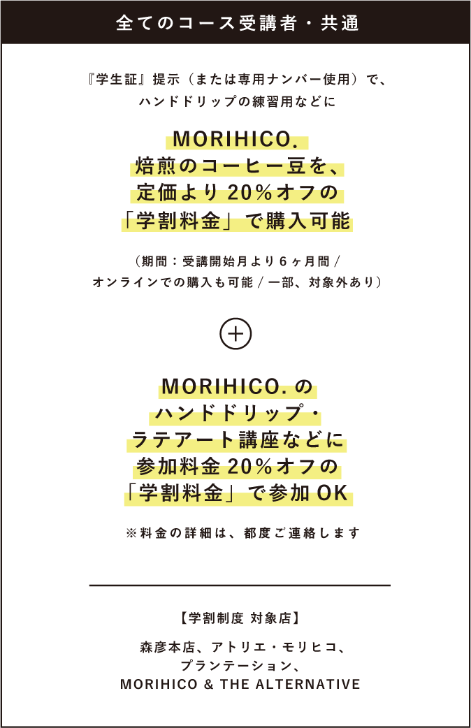 全てのコース受講者・共通 『学生証』提示(または専用ナンバー使用)で、ハンドドリップの練習用などにMORIHICO.焙煎のコーヒー豆を、定価より20%オフの「学割料金」で購入可能 (期間:受講開始月より6ヶ月間/オンラインでの購入も可能一部、対象外あり) MORIHICO.のハンドドリップ・ ラテアート講座などに参加料金 20%オフの「学割料金」で参加OK ※料金の詳細は、都度ご連絡します 【学割制度 対象店】森彦本店、アトリエ・モリヒコ、プランテーション、MORIHICO&THEALTERNATIVE