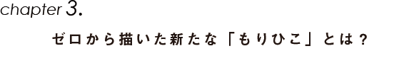 Chapter3.ゼロから描いた新たな「もりひこ」とは？