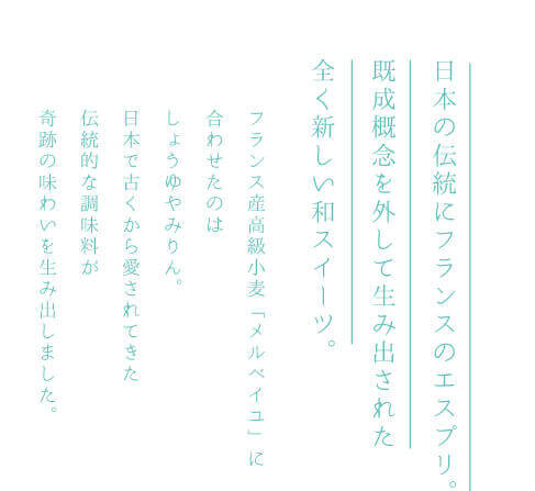 日本の伝統にフランスのエスプリ。既成概念を外して生み出された全く新しい和スイーツ。フランス産高級小麦「メルベイユ」に合わせたのはしょうゆやみりん。日本で古くから愛されてきた伝統的な調味料が奇跡の味わいを生み出しました。