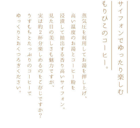 サイフォンでゆったり楽しむもりひこのコーヒー。蒸気圧を利用してお湯を押し上げ、高い温度のお湯とコーヒー粉を浸漬して抽出する香り高いサイフォン。見た目の美しさも魅力ですが、うすもちとたっぷりのコーヒーでゆっくりとおくつろぎください。