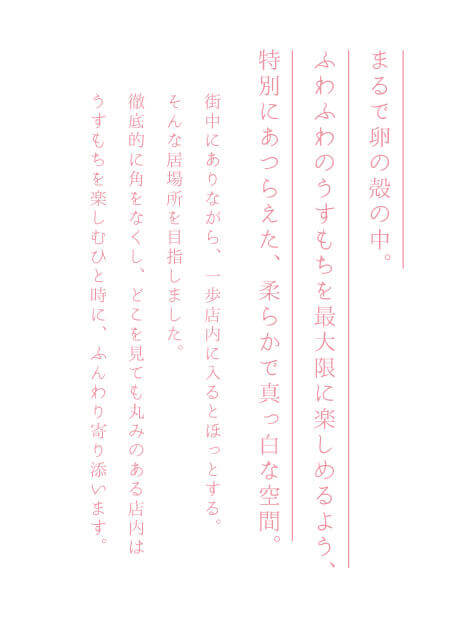 まるで卵の殻の中。ふわふわのうすもちを最大限に楽しめるよう、特別にあつらえた、柔らかで真っ白な空間。街中にありながら、一歩店内に入るとほっとする。そんな居場所を目指しました。徹底的に角をなくし、どこを見ても丸みのある店内はうすもちを楽しむひと時に、ふんわり寄り添います。